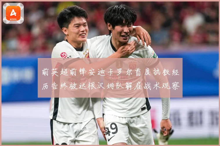 前英超前锋安迪卡罗尔首度执教经历告终被达根汉姆队解雇战术观察-深度解析