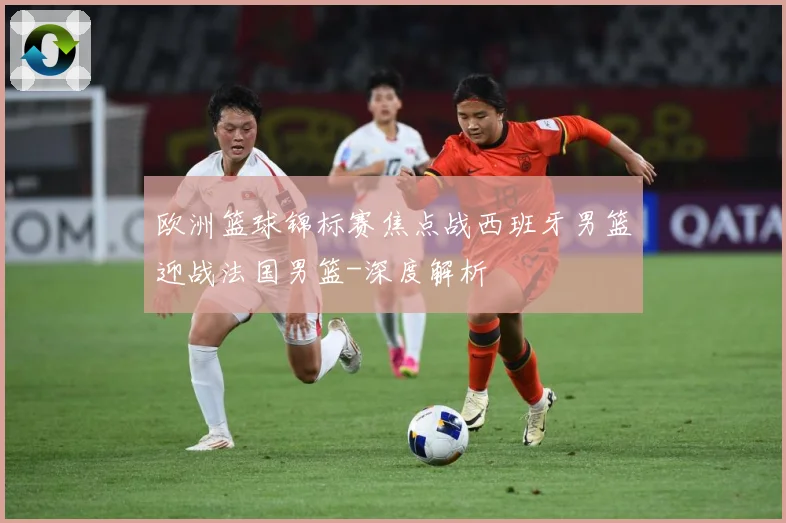 欧洲篮球锦标赛焦点战西班牙男篮迎战法国男篮-深度解析