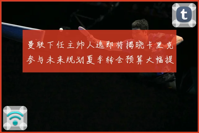 曼联下任主帅人选即将揭晓卡里克参与未来规划夏季转会预算大幅提战术观察-深度解析