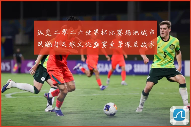 纵览二零二六世界杯比赛场地城市风貌与足球文化盛宴全景深度战术观察-深度解析
