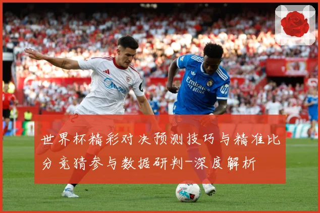 世界杯精彩对决预测技巧与精准比分竞猜参与数据研判-深度解析
