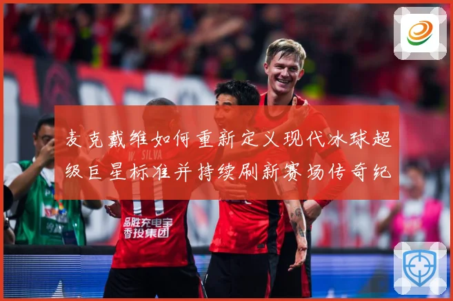 麦克戴维如何重新定义现代冰球超级巨星标准并持续刷新赛场传奇纪录-深度解析