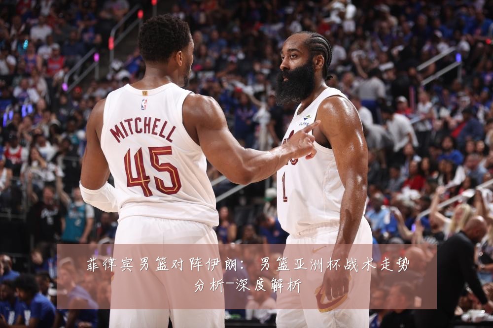 菲律宾男篮对阵伊朗：男篮亚洲杯战术走势分析-深度解析