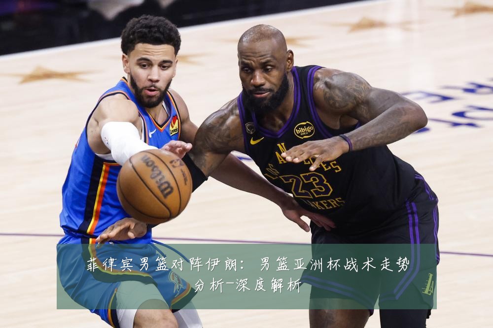 菲律宾男篮对阵伊朗：男篮亚洲杯战术走势分析-深度解析